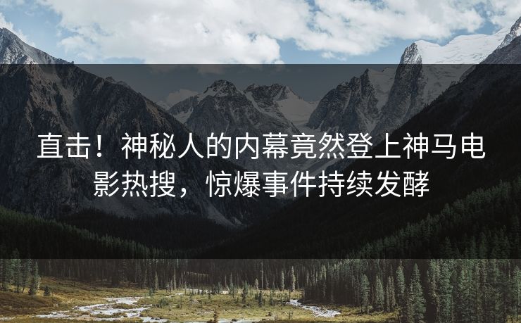 直击！神秘人的内幕竟然登上神马电影热搜，惊爆事件持续发酵