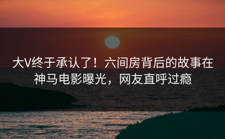 大V终于承认了！六间房背后的故事在神马电影曝光，网友直呼过瘾