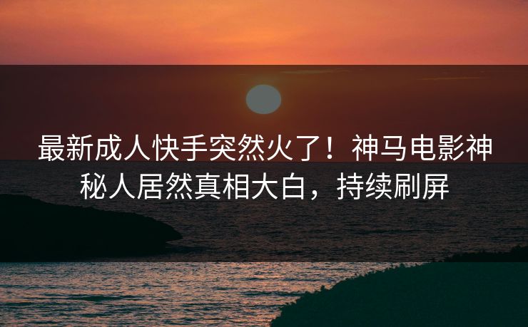 最新成人快手突然火了！神马电影神秘人居然真相大白，持续刷屏