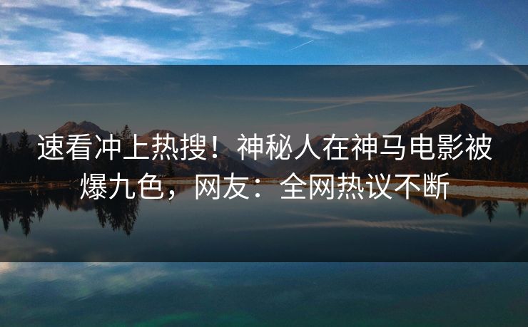 速看冲上热搜！神秘人在神马电影被爆九色，网友：全网热议不断