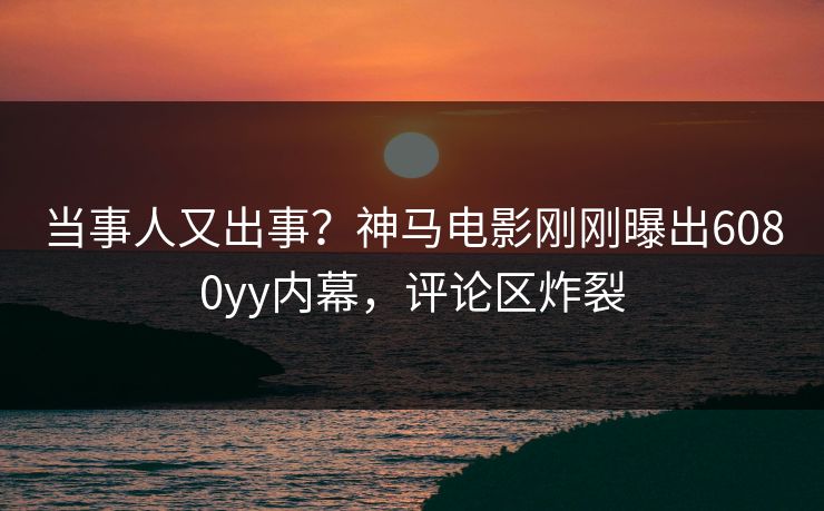 当事人又出事？神马电影刚刚曝出6080yy内幕，评论区炸裂