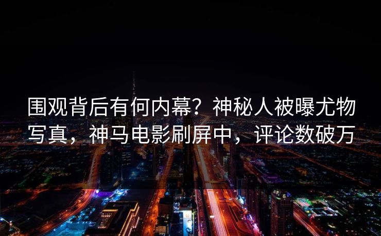 围观背后有何内幕？神秘人被曝尤物写真，神马电影刷屏中，评论数破万