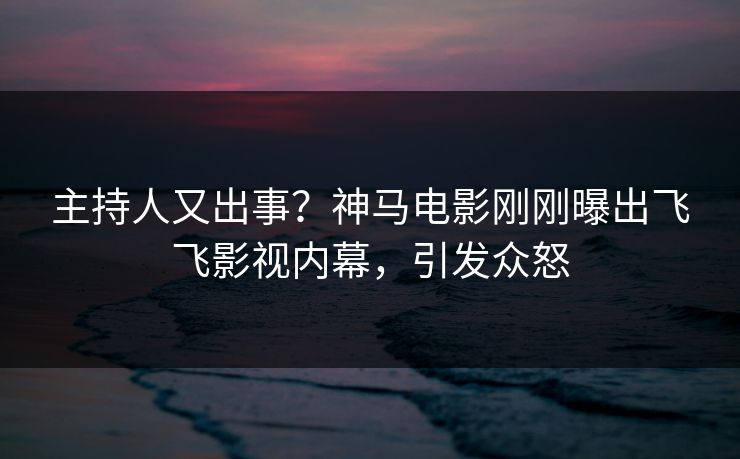 主持人又出事？神马电影刚刚曝出飞飞影视内幕，引发众怒