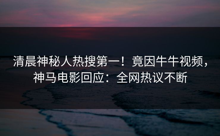 清晨神秘人热搜第一！竟因牛牛视频，神马电影回应：全网热议不断