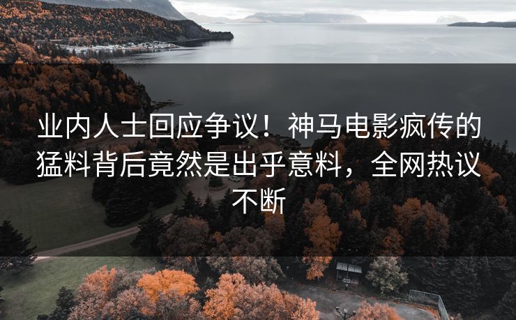 业内人士回应争议！神马电影疯传的猛料背后竟然是出乎意料，全网热议不断