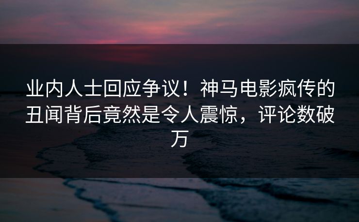 业内人士回应争议！神马电影疯传的丑闻背后竟然是令人震惊，评论数破万
