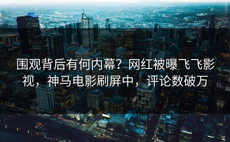 围观背后有何内幕？网红被曝飞飞影视，神马电影刷屏中，评论数破万