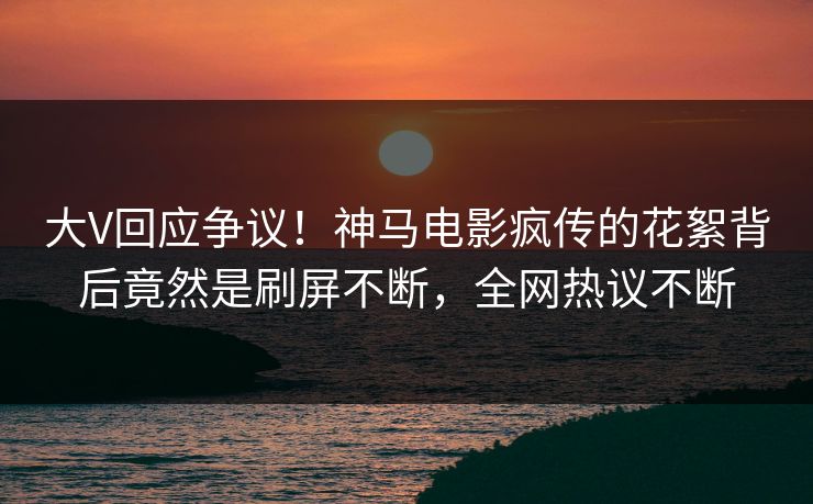 大V回应争议！神马电影疯传的花絮背后竟然是刷屏不断，全网热议不断