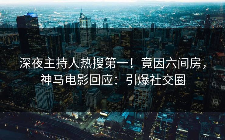 深夜主持人热搜第一！竟因六间房，神马电影回应：引爆社交圈