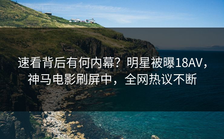 速看背后有何内幕？明星被曝18AV，神马电影刷屏中，全网热议不断