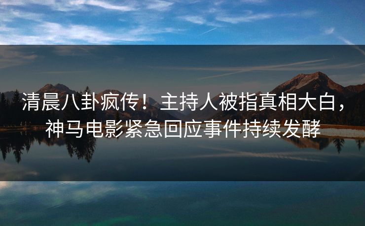 清晨八卦疯传！主持人被指真相大白，神马电影紧急回应事件持续发酵