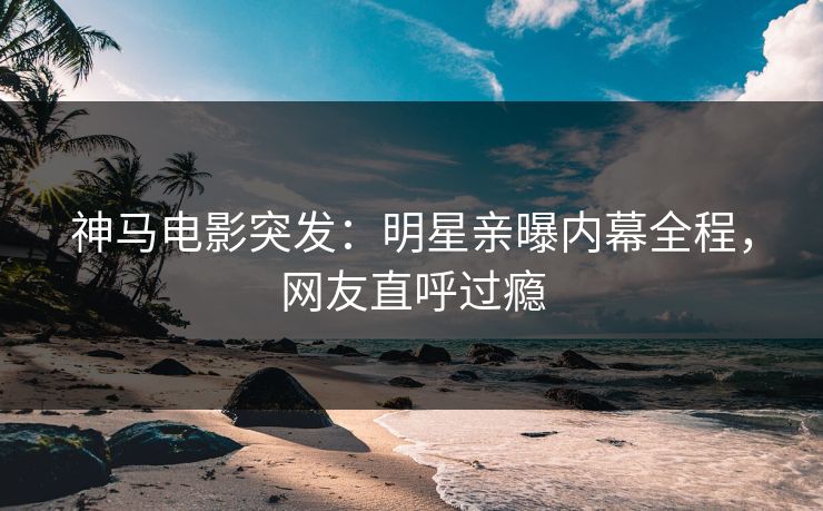 神马电影突发：明星亲曝内幕全程，网友直呼过瘾