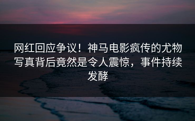 网红回应争议！神马电影疯传的尤物写真背后竟然是令人震惊，事件持续发酵