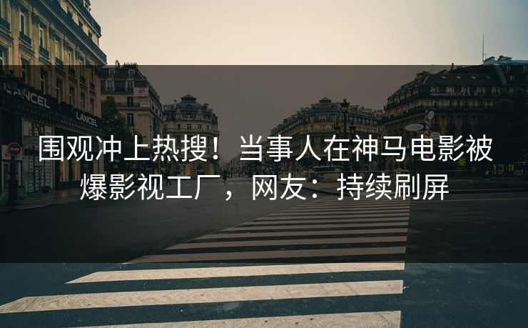 围观冲上热搜！当事人在神马电影被爆影视工厂，网友：持续刷屏
