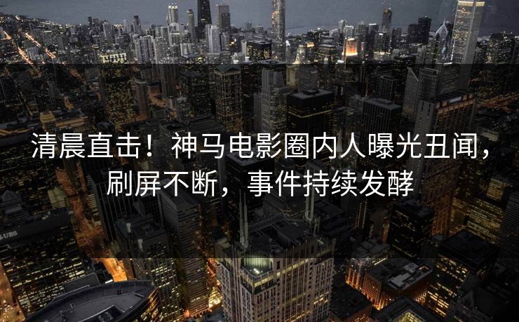 清晨直击！神马电影圈内人曝光丑闻，刷屏不断，事件持续发酵