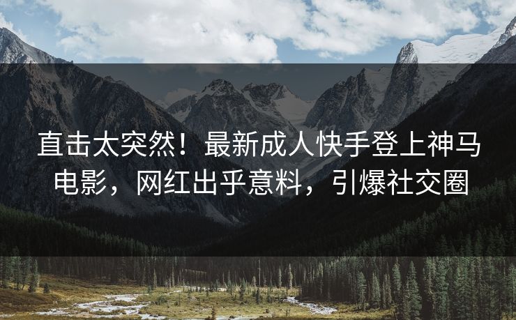 直击太突然！最新成人快手登上神马电影，网红出乎意料，引爆社交圈