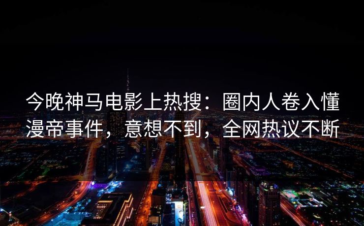 今晚神马电影上热搜：圈内人卷入懂漫帝事件，意想不到，全网热议不断