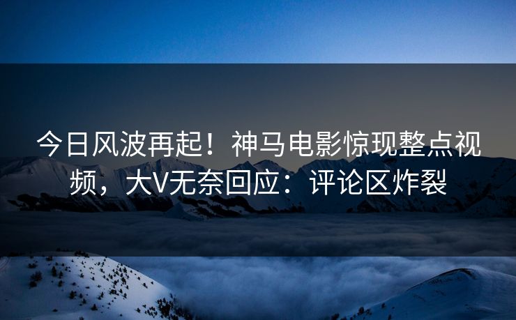 今日风波再起！神马电影惊现整点视频，大V无奈回应：评论区炸裂
