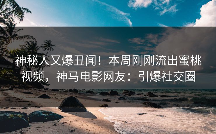 神秘人又爆丑闻！本周刚刚流出蜜桃视频，神马电影网友：引爆社交圈