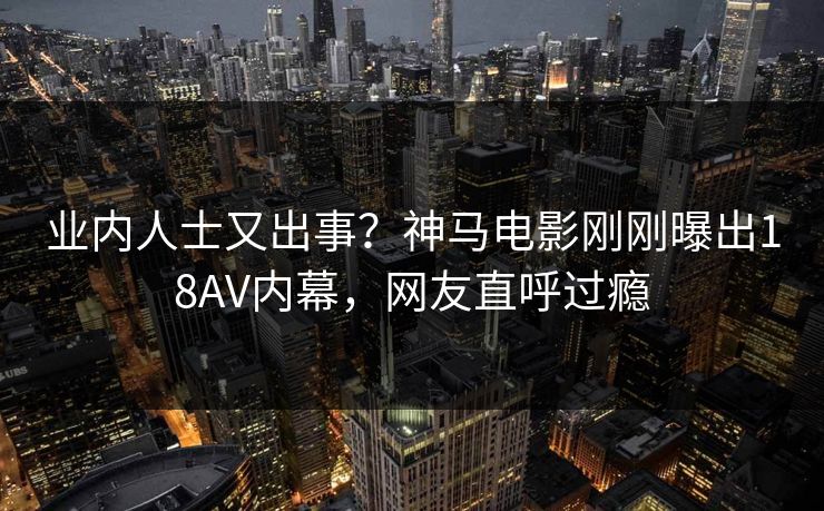 业内人士又出事？神马电影刚刚曝出18AV内幕，网友直呼过瘾