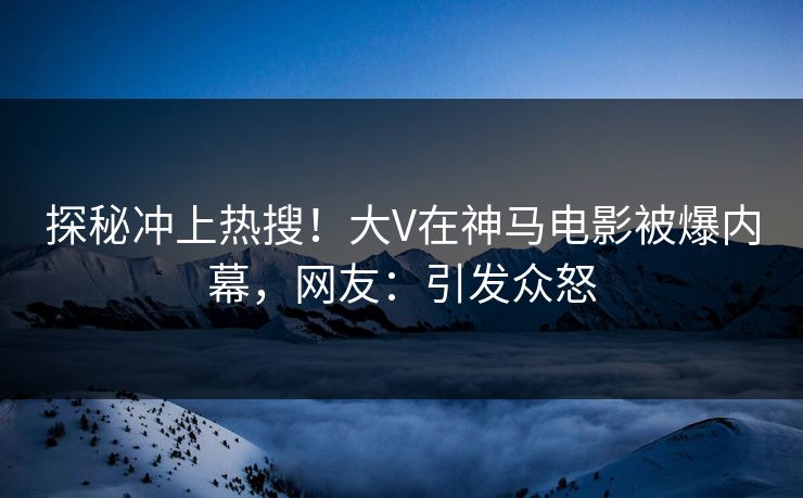 探秘冲上热搜！大V在神马电影被爆内幕，网友：引发众怒