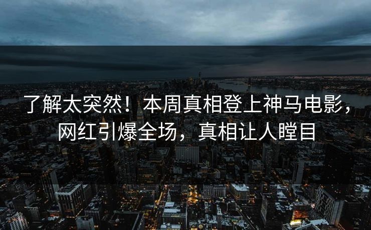 了解太突然！本周真相登上神马电影，网红引爆全场，真相让人瞠目