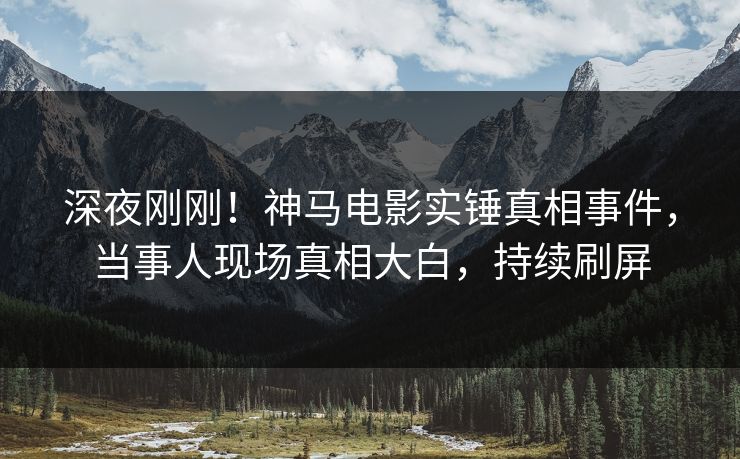 深夜刚刚！神马电影实锤真相事件，当事人现场真相大白，持续刷屏