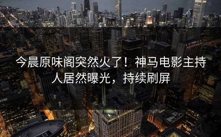 今晨原味阁突然火了！神马电影主持人居然曝光，持续刷屏