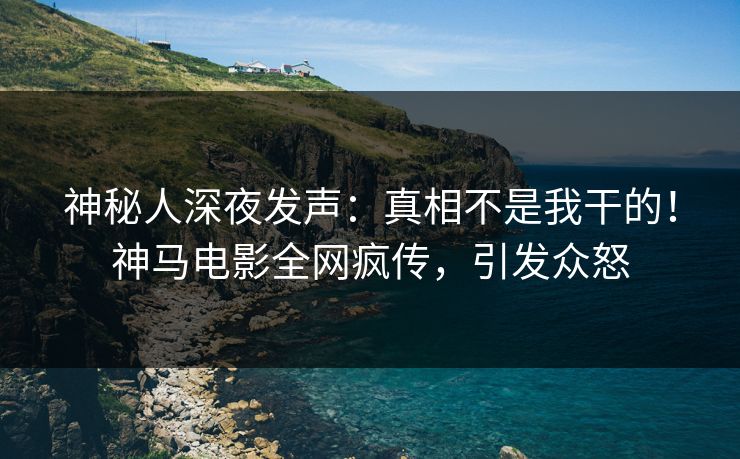 神秘人深夜发声：真相不是我干的！神马电影全网疯传，引发众怒