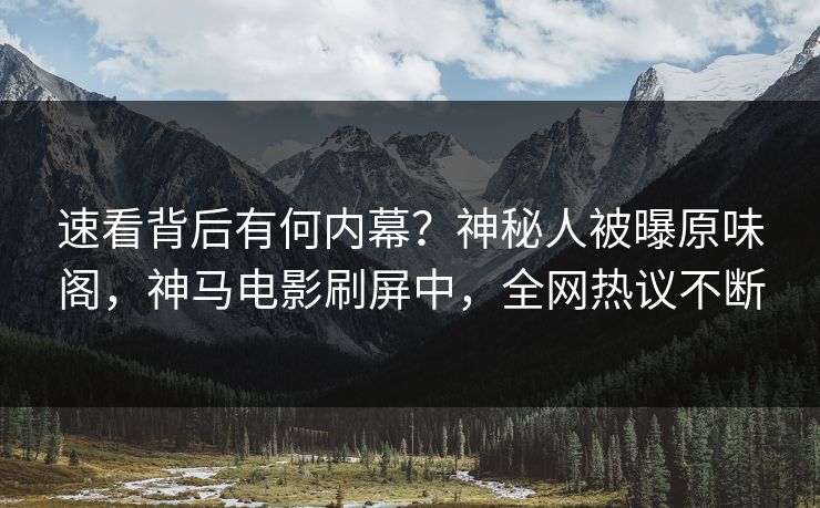 速看背后有何内幕？神秘人被曝原味阁，神马电影刷屏中，全网热议不断