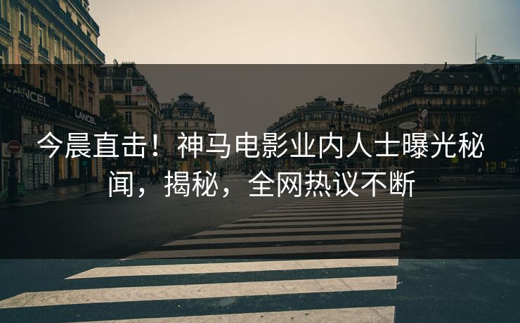 今晨直击！神马电影业内人士曝光秘闻，揭秘，全网热议不断