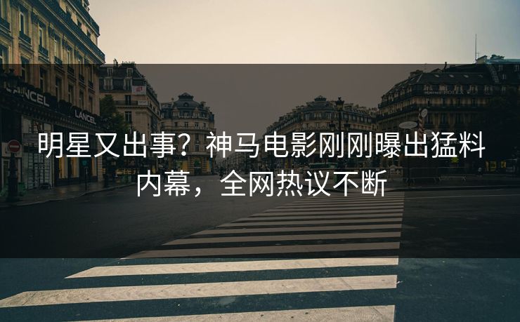 明星又出事？神马电影刚刚曝出猛料内幕，全网热议不断