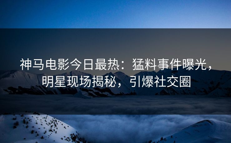 神马电影今日最热：猛料事件曝光，明星现场揭秘，引爆社交圈