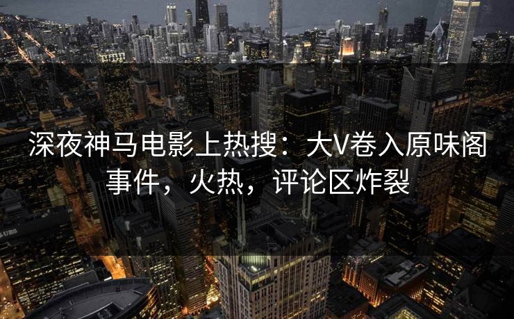 深夜神马电影上热搜：大V卷入原味阁事件，火热，评论区炸裂