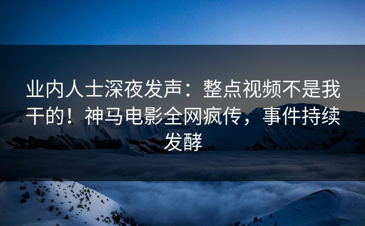 业内人士深夜发声：整点视频不是我干的！神马电影全网疯传，事件持续发酵
