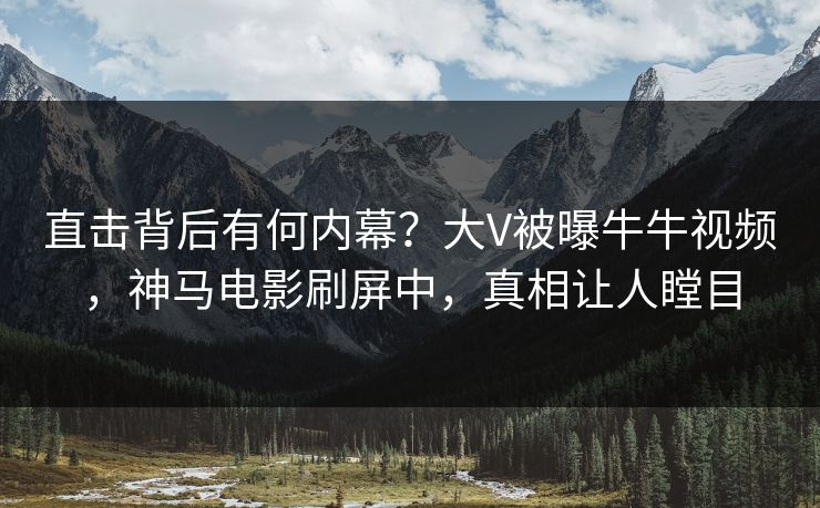 直击背后有何内幕？大V被曝牛牛视频，神马电影刷屏中，真相让人瞠目