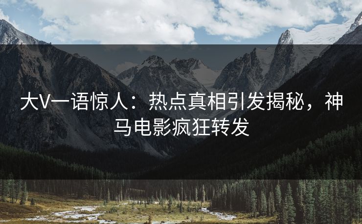大V一语惊人：热点真相引发揭秘，神马电影疯狂转发