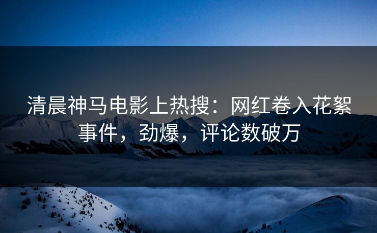清晨神马电影上热搜：网红卷入花絮事件，劲爆，评论数破万