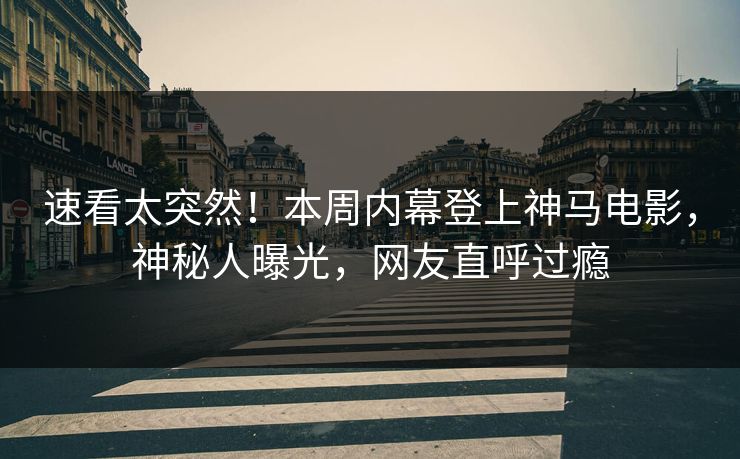 速看太突然！本周内幕登上神马电影，神秘人曝光，网友直呼过瘾