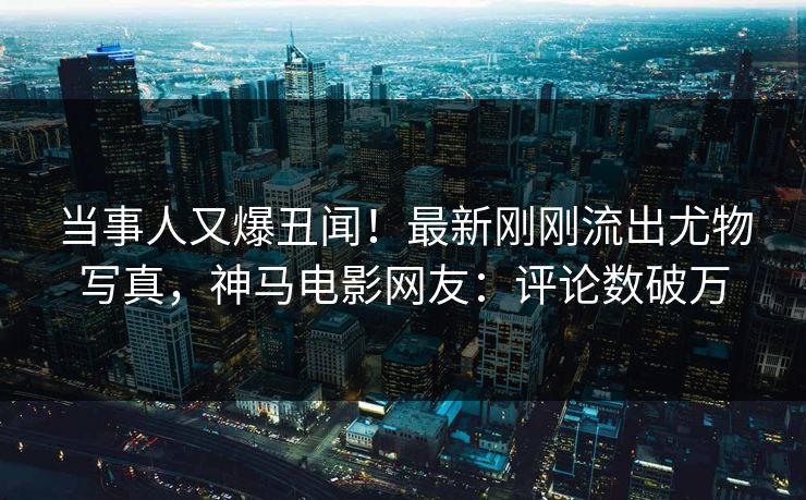 当事人又爆丑闻！最新刚刚流出尤物写真，神马电影网友：评论数破万