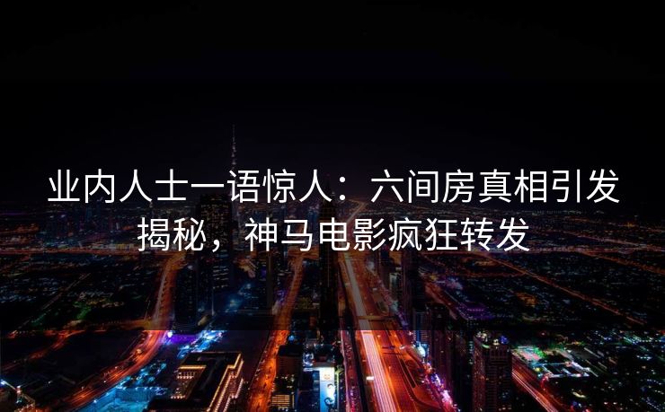 业内人士一语惊人：六间房真相引发揭秘，神马电影疯狂转发