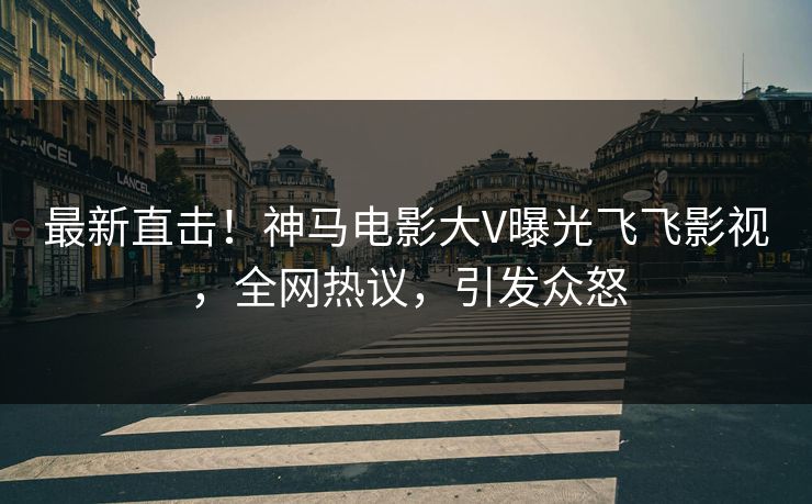 最新直击！神马电影大V曝光飞飞影视，全网热议，引发众怒