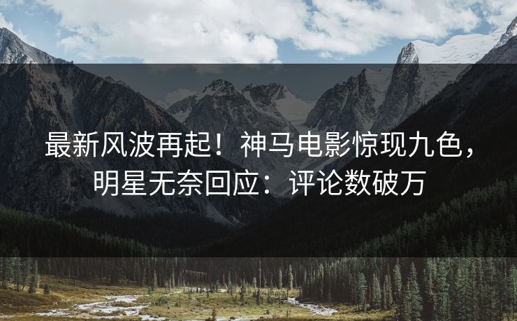 最新风波再起！神马电影惊现九色，明星无奈回应：评论数破万