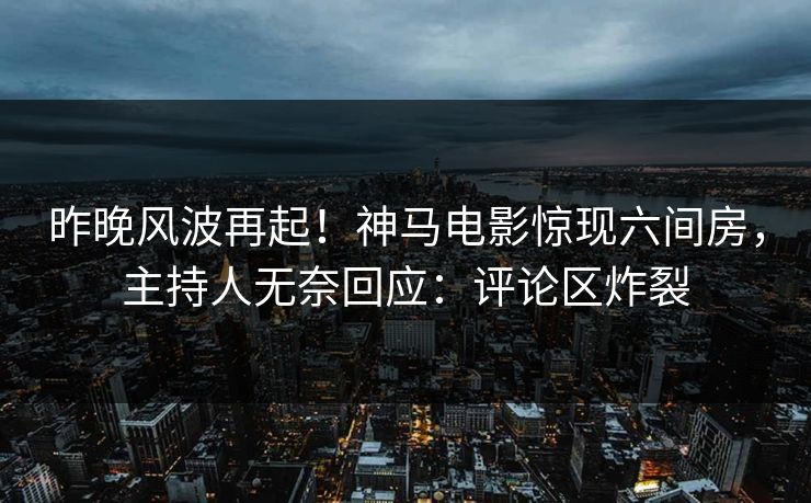 昨晚风波再起！神马电影惊现六间房，主持人无奈回应：评论区炸裂