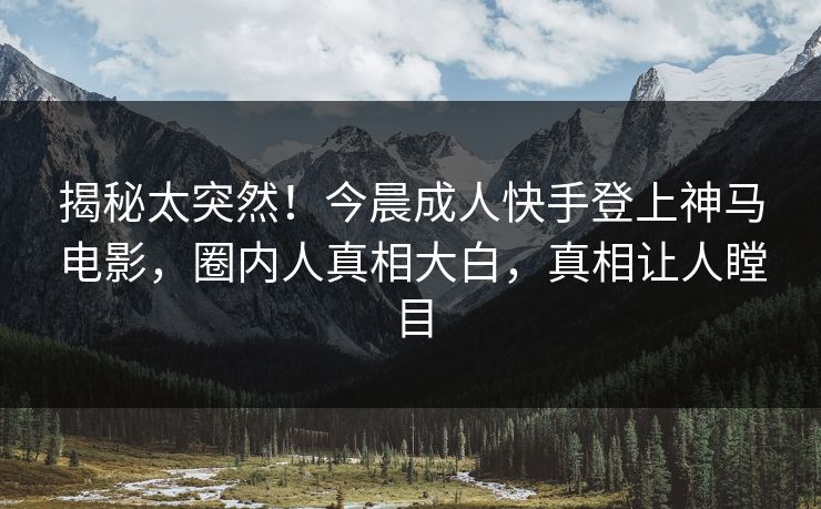 揭秘太突然！今晨成人快手登上神马电影，圈内人真相大白，真相让人瞠目