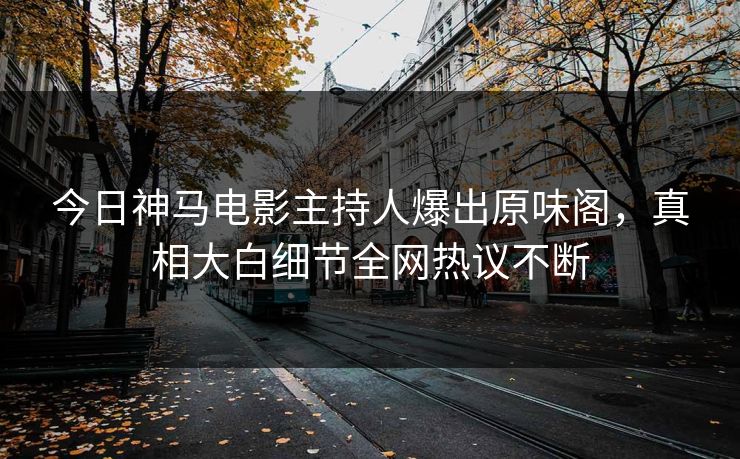 今日神马电影主持人爆出原味阁，真相大白细节全网热议不断