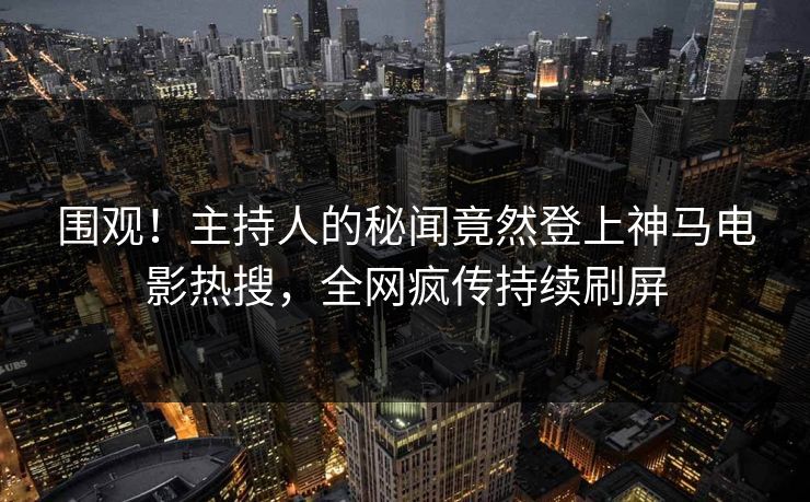 围观！主持人的秘闻竟然登上神马电影热搜，全网疯传持续刷屏
