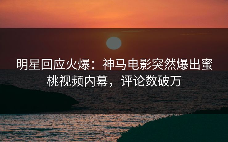 明星回应火爆：神马电影突然爆出蜜桃视频内幕，评论数破万