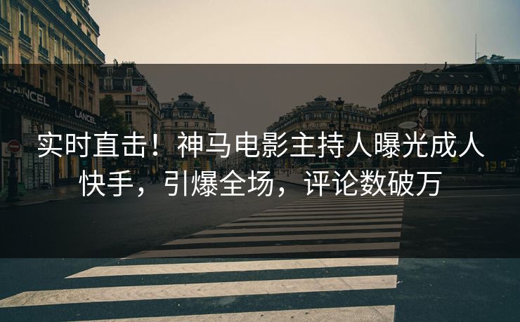 实时直击！神马电影主持人曝光成人快手，引爆全场，评论数破万