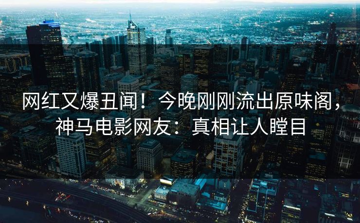 网红又爆丑闻！今晚刚刚流出原味阁，神马电影网友：真相让人瞠目